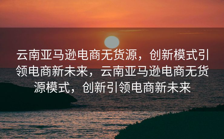 云南亚马逊电商无货源，创新模式引领电商新未来，云南亚马逊电商无货源模式，创新引领电商新未来