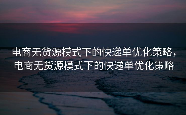 电商无货源模式下的快递单优化策略，电商无货源模式下的快递单优化策略