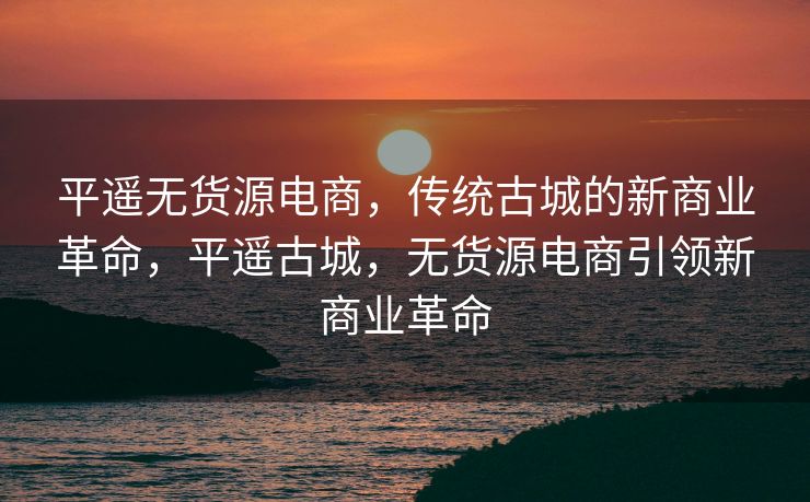 平遥无货源电商，传统古城的新商业革命，平遥古城，无货源电商引领新商业革命