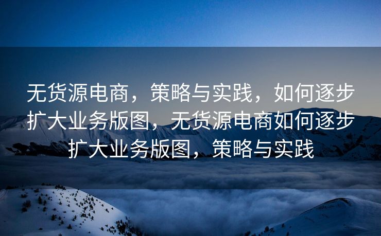 无货源电商，策略与实践，如何逐步扩大业务版图，无货源电商如何逐步扩大业务版图，策略与实践