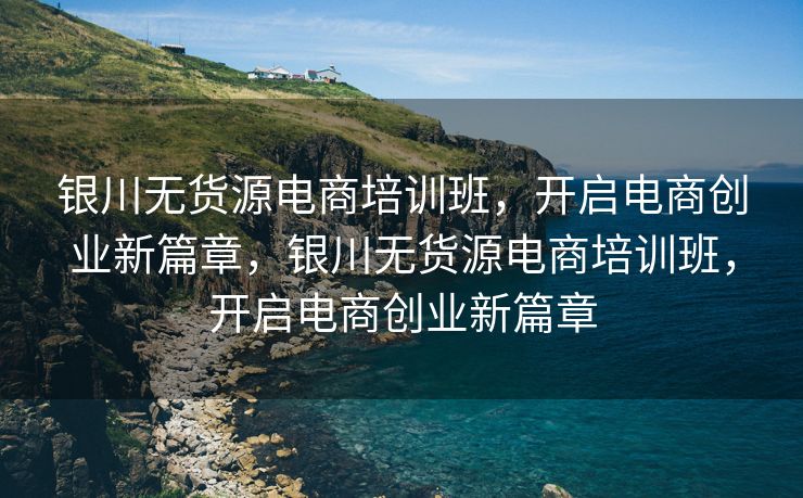 银川无货源电商培训班，开启电商创业新篇章，银川无货源电商培训班，开启电商创业新篇章