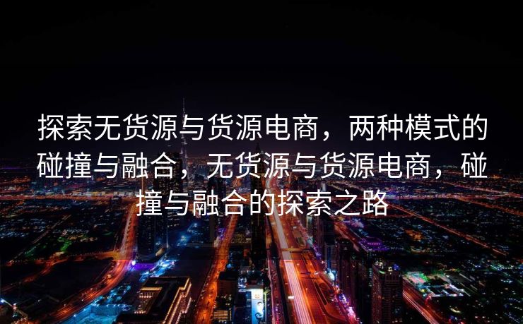 探索无货源与货源电商，两种模式的碰撞与融合，无货源与货源电商，碰撞与融合的探索之路