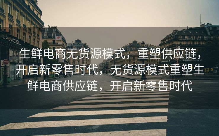 生鲜电商无货源模式，重塑供应链，开启新零售时代，无货源模式重塑生鲜电商供应链，开启新零售时代