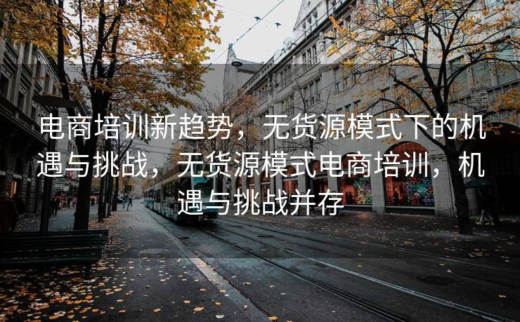 电商培训新趋势，无货源模式下的机遇与挑战，无货源模式电商培训，机遇与挑战并存