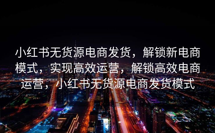 小红书无货源电商发货，解锁新电商模式，实现高效运营，解锁高效电商运营，小红书无货源电商发货模式