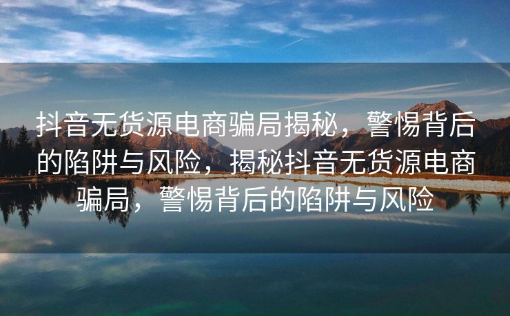 抖音无货源电商骗局揭秘，警惕背后的陷阱与风险，揭秘抖音无货源电商骗局，警惕背后的陷阱与风险