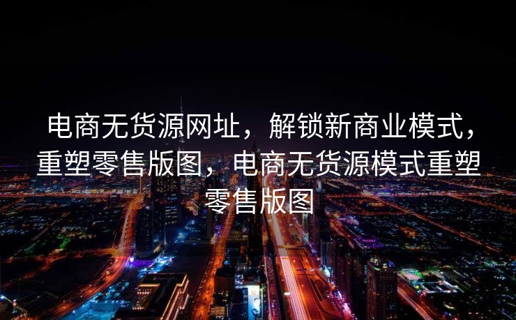 电商无货源网址，解锁新商业模式，重塑零售版图，电商无货源模式重塑零售版图