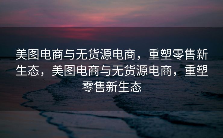 美图电商与无货源电商，重塑零售新生态，美图电商与无货源电商，重塑零售新生态