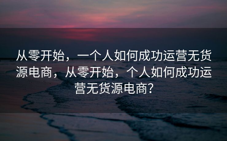 从零开始，一个人如何成功运营无货源电商，从零开始，个人如何成功运营无货源电商？