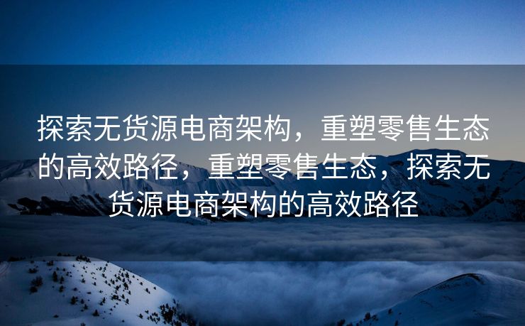 探索无货源电商架构，重塑零售生态的高效路径，重塑零售生态，探索无货源电商架构的高效路径