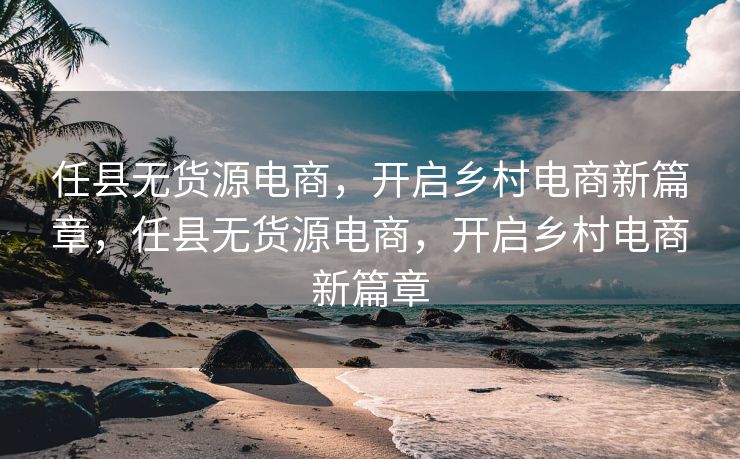 任县无货源电商，开启乡村电商新篇章，任县无货源电商，开启乡村电商新篇章
