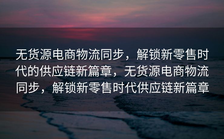 无货源电商物流同步，解锁新零售时代的供应链新篇章，无货源电商物流同步，解锁新零售时代供应链新篇章