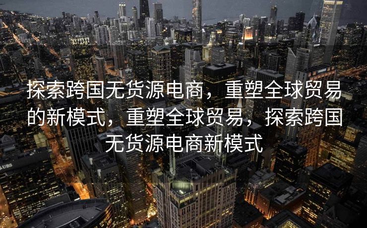 探索跨国无货源电商，重塑全球贸易的新模式，重塑全球贸易，探索跨国无货源电商新模式