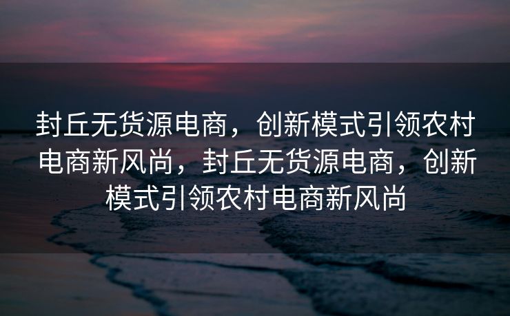 封丘无货源电商，创新模式引领农村电商新风尚，封丘无货源电商，创新模式引领农村电商新风尚