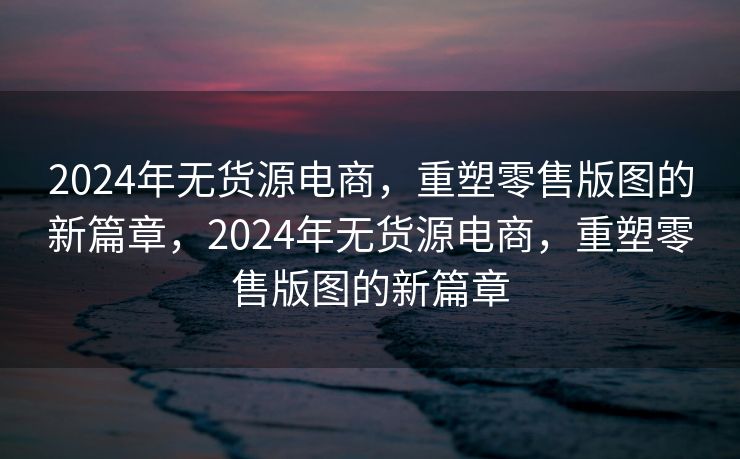 2024年无货源电商，重塑零售版图的新篇章，2024年无货源电商，重塑零售版图的新篇章