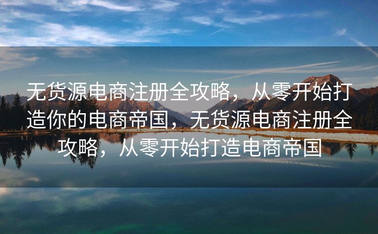 无货源电商注册全攻略，从零开始打造你的电商帝国，无货源电商注册全攻略，从零开始打造电商帝国