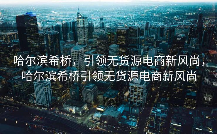 哈尔滨希桥，引领无货源电商新风尚，哈尔滨希桥引领无货源电商新风尚
