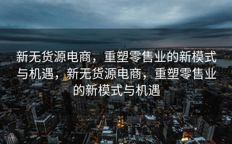 新无货源电商，重塑零售业的新模式与机遇，新无货源电商，重塑零售业的新模式与机遇