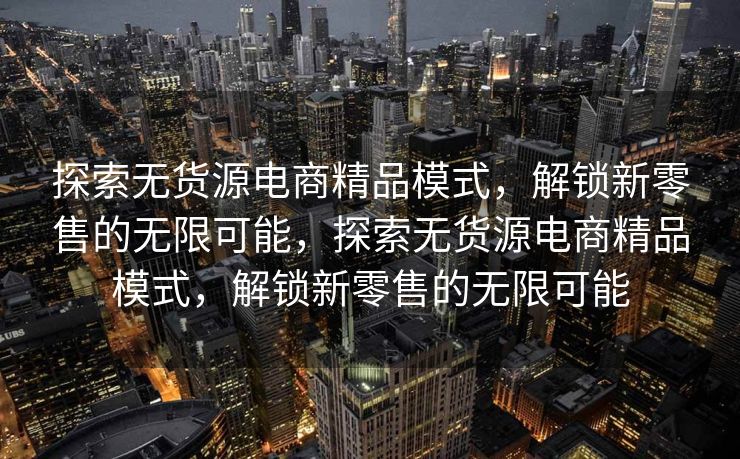 探索无货源电商精品模式，解锁新零售的无限可能，探索无货源电商精品模式，解锁新零售的无限可能