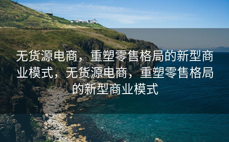 无货源电商，重塑零售格局的新型商业模式，无货源电商，重塑零售格局的新型商业模式