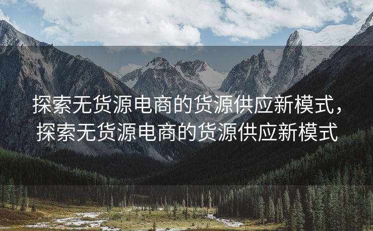 探索无货源电商的货源供应新模式，探索无货源电商的货源供应新模式