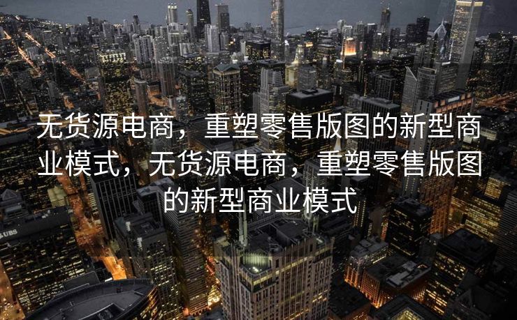 无货源电商，重塑零售版图的新型商业模式，无货源电商，重塑零售版图的新型商业模式