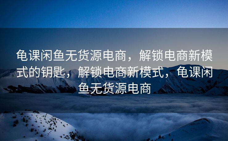 龟课闲鱼无货源电商，解锁电商新模式的钥匙，解锁电商新模式，龟课闲鱼无货源电商