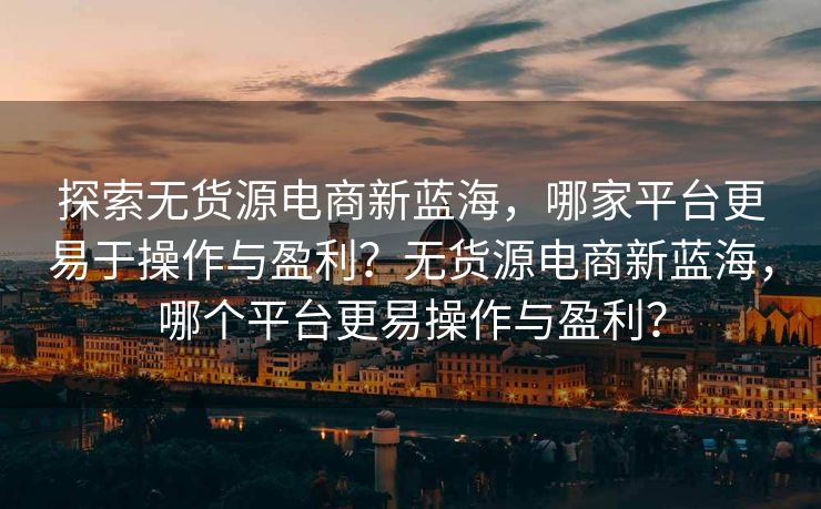 探索无货源电商新蓝海，哪家平台更易于操作与盈利？无货源电商新蓝海，哪个平台更易操作与盈利？
