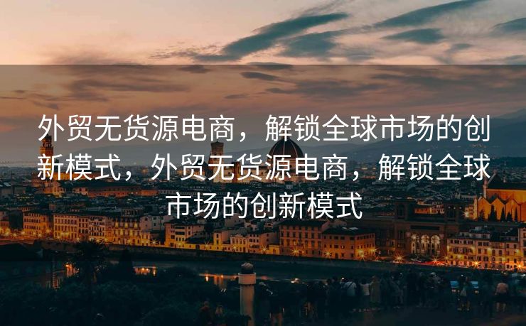 外贸无货源电商，解锁全球市场的创新模式，外贸无货源电商，解锁全球市场的创新模式