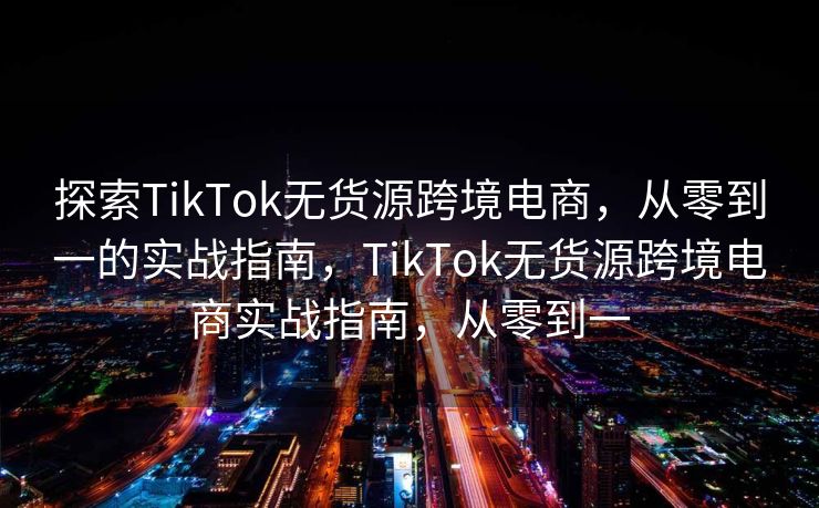探索TikTok无货源跨境电商，从零到一的实战指南，TikTok无货源跨境电商实战指南，从零到一