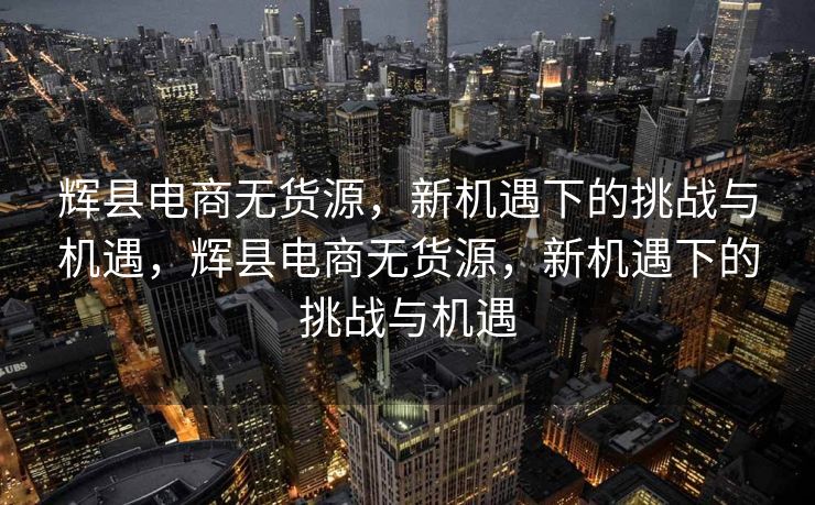 辉县电商无货源，新机遇下的挑战与机遇，辉县电商无货源，新机遇下的挑战与机遇
