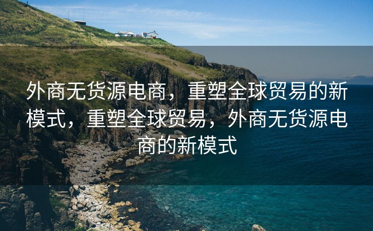 外商无货源电商，重塑全球贸易的新模式，重塑全球贸易，外商无货源电商的新模式