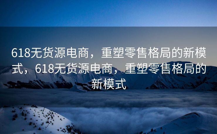 618无货源电商，重塑零售格局的新模式，618无货源电商，重塑零售格局的新模式