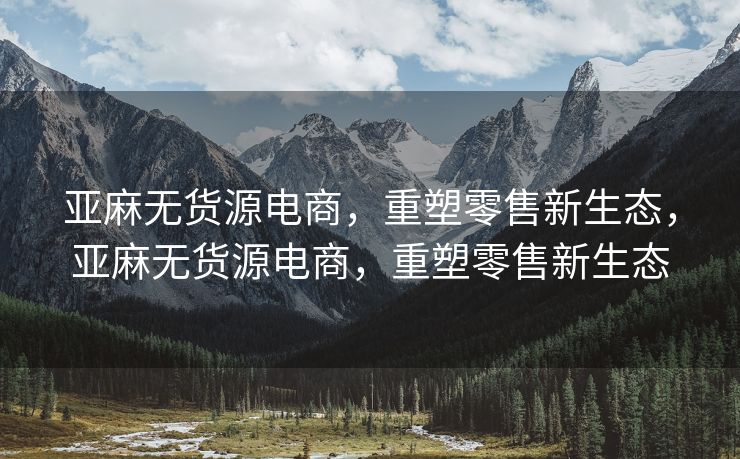 亚麻无货源电商，重塑零售新生态，亚麻无货源电商，重塑零售新生态