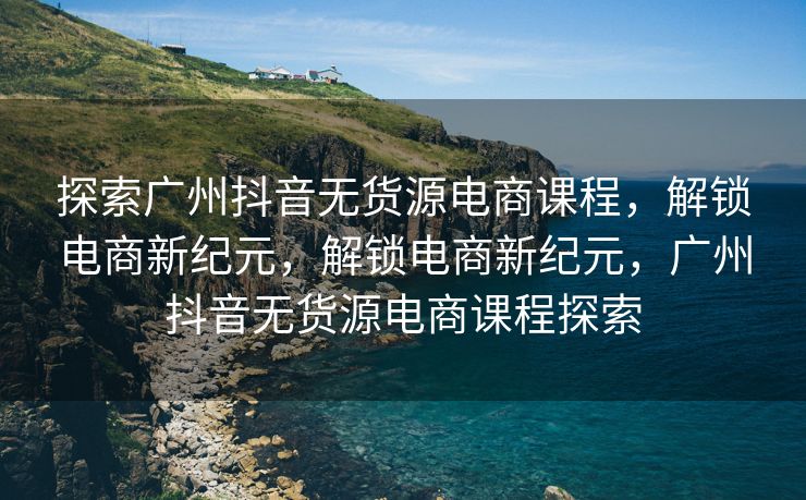 探索广州抖音无货源电商课程，解锁电商新纪元，解锁电商新纪元，广州抖音无货源电商课程探索