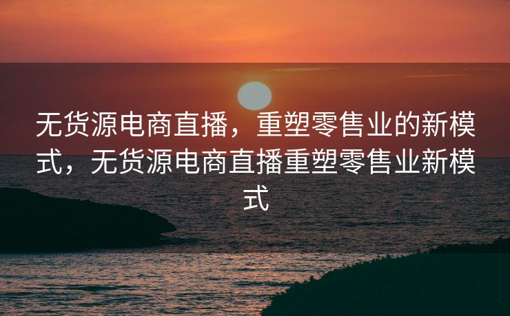 无货源电商直播，重塑零售业的新模式，无货源电商直播重塑零售业新模式