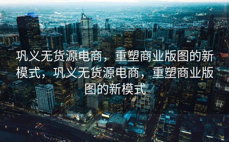 巩义无货源电商，重塑商业版图的新模式，巩义无货源电商，重塑商业版图的新模式