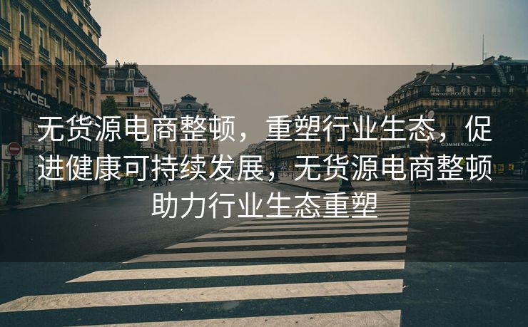 无货源电商整顿，重塑行业生态，促进健康可持续发展，无货源电商整顿助力行业生态重塑
