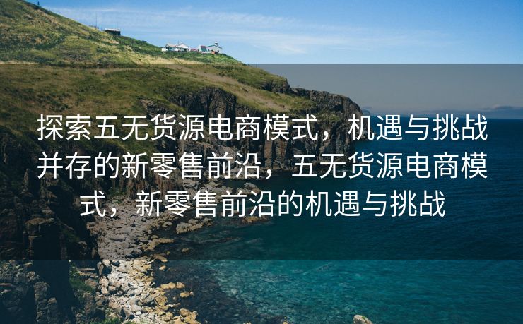 探索五无货源电商模式，机遇与挑战并存的新零售前沿，五无货源电商模式，新零售前沿的机遇与挑战