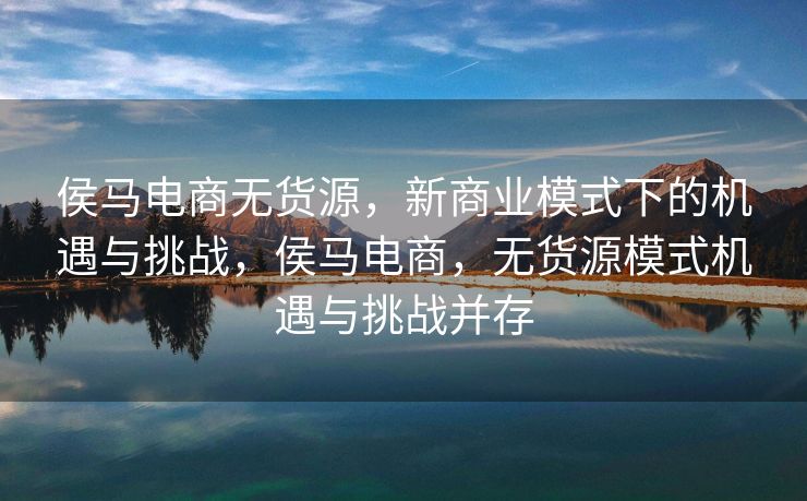 侯马电商无货源，新商业模式下的机遇与挑战，侯马电商，无货源模式机遇与挑战并存