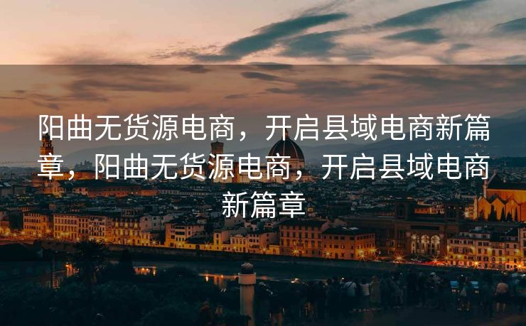 阳曲无货源电商，开启县域电商新篇章，阳曲无货源电商，开启县域电商新篇章