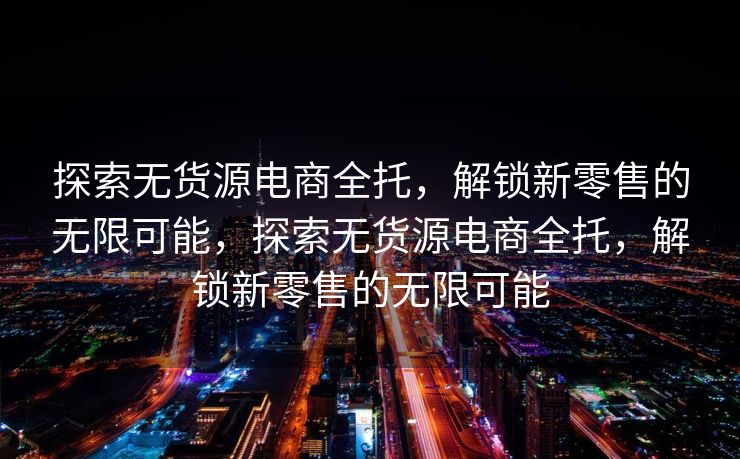 探索无货源电商全托，解锁新零售的无限可能，探索无货源电商全托，解锁新零售的无限可能