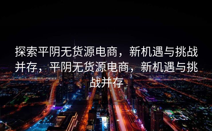 探索平阴无货源电商，新机遇与挑战并存，平阴无货源电商，新机遇与挑战并存