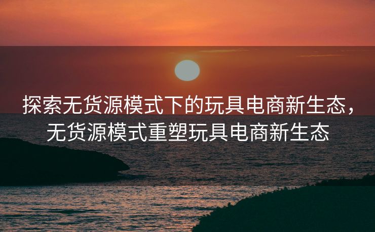 探索无货源模式下的玩具电商新生态，无货源模式重塑玩具电商新生态