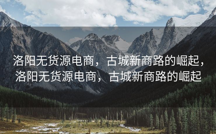 洛阳无货源电商，古城新商路的崛起，洛阳无货源电商，古城新商路的崛起