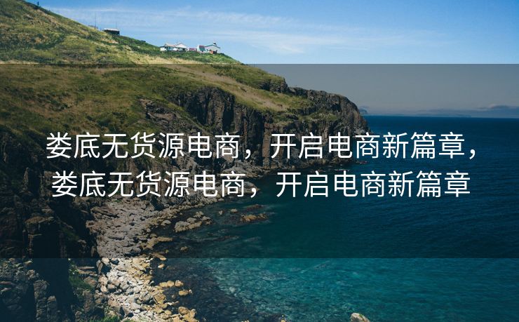娄底无货源电商，开启电商新篇章，娄底无货源电商，开启电商新篇章