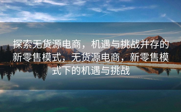 探索无货源电商，机遇与挑战并存的新零售模式，无货源电商，新零售模式下的机遇与挑战