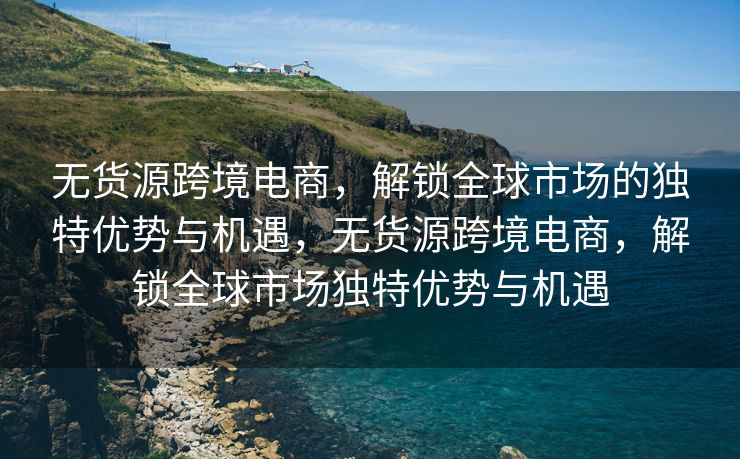 无货源跨境电商，解锁全球市场的独特优势与机遇，无货源跨境电商，解锁全球市场独特优势与机遇