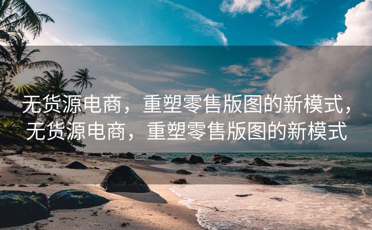 无货源电商，重塑零售版图的新模式，无货源电商，重塑零售版图的新模式