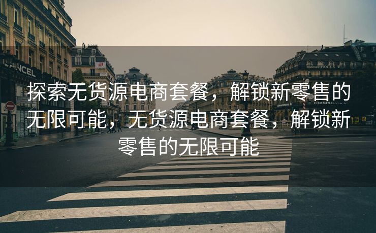 探索无货源电商套餐，解锁新零售的无限可能，无货源电商套餐，解锁新零售的无限可能